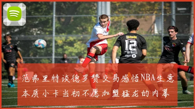 范弗里特谈德罗赞交易感悟NBA生意本质小卡当初不愿加盟猛龙的内幕揭秘