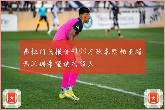 弗拉门戈报价4100万欧求购帕奎塔西汉姆希望续约留人