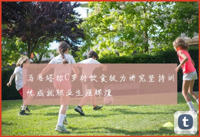 马洛塔称C罗对饮食极为讲究坚持训练成就职业生涯辉煌