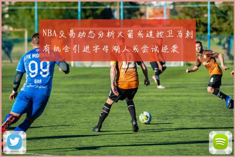 NBA交易动态分析火箭或追控卫马刺有机会引进字母湖人或尝试逆袭