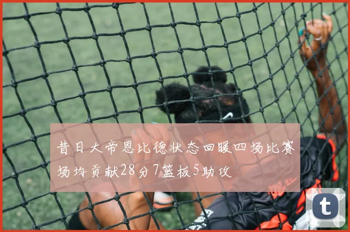昔日大帝恩比德状态回暖四场比赛场均贡献28分7篮板5助攻