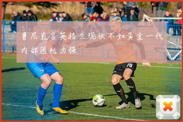 鲁尼直言英格兰现状不如黄金一代内部团结力强