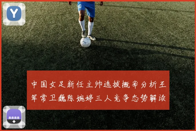 中国女足新任主帅选拔概率分析王军常卫巍陈婉婷三人竞争态势解读