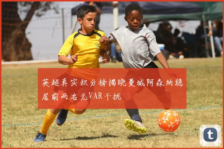 英超真实积分榜揭晓曼城阿森纳稳居前两名无VAR干扰