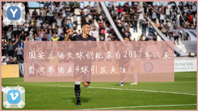 国安主场失球创纪录自2017年以来首次单场丢4球引发关注