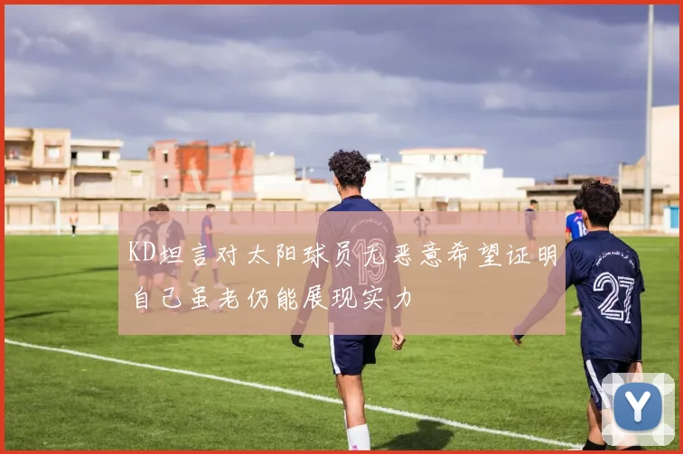 KD坦言对太阳球员无恶意希望证明自己虽老仍能展现实力