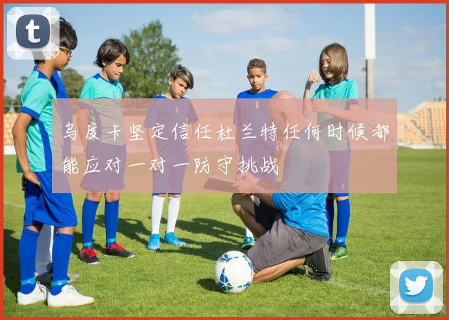 乌度卡坚定信任杜兰特任何时候都能应对一对一防守挑战