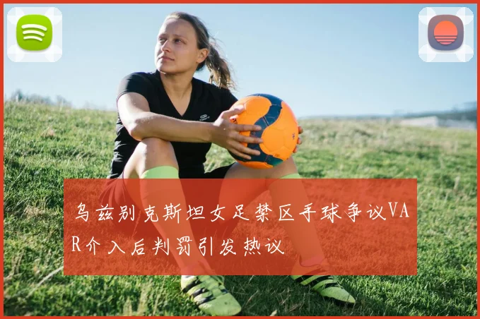 乌兹别克斯坦女足禁区手球争议VAR介入后判罚引发热议