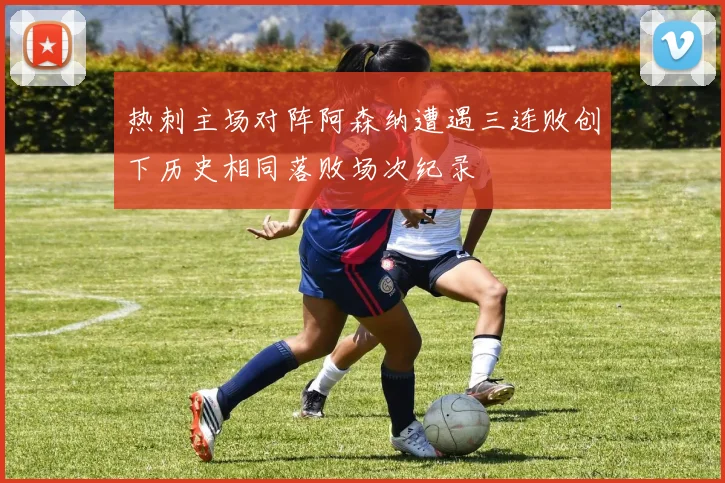 热刺主场对阵阿森纳遭遇三连败创下历史相同落败场次纪录