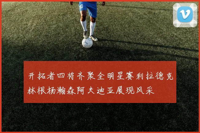 开拓者四将齐聚全明星赛利拉德克林根杨瀚森阿夫迪亚展现风采