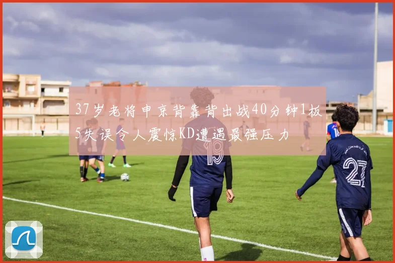 37岁老将申京背靠背出战40分钟1板5失误令人震惊KD遭遇最强压力