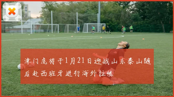 津门虎将于1月21日迎战山东泰山随后赴西班牙进行海外拉练