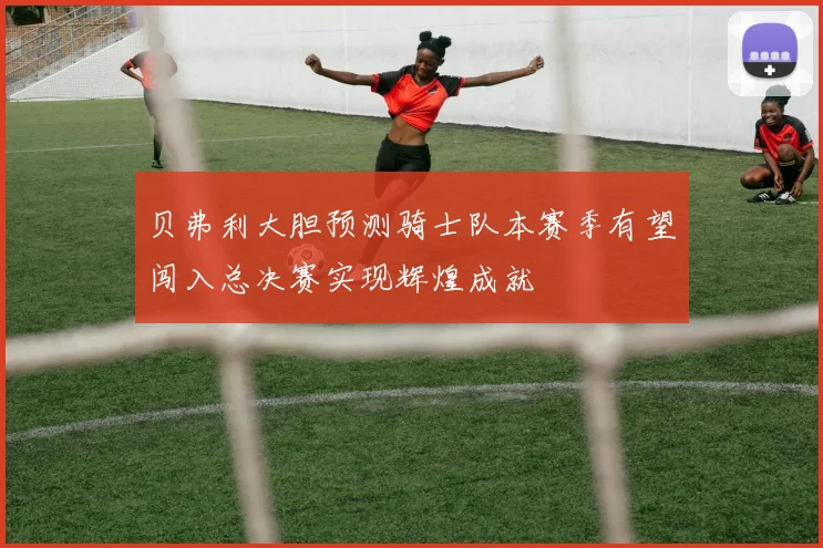 贝弗利大胆预测骑士队本赛季有望闯入总决赛实现辉煌成就