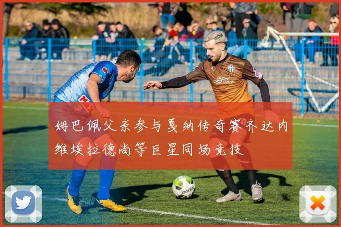 姆巴佩父亲参与戛纳传奇赛齐达内维埃拉德尚等巨星同场竞技