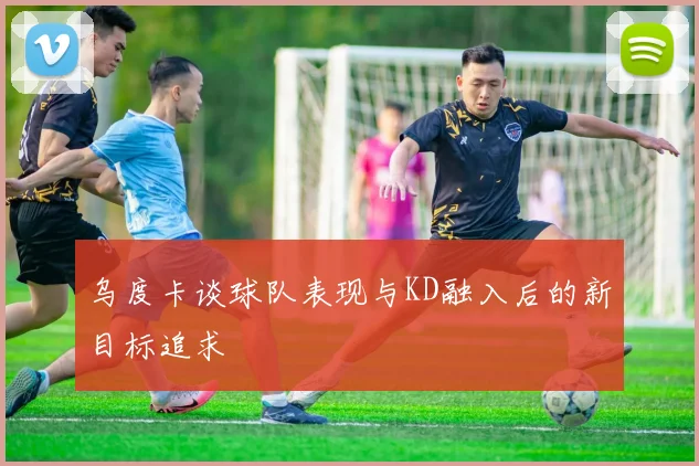 乌度卡谈球队表现与KD融入后的新目标追求