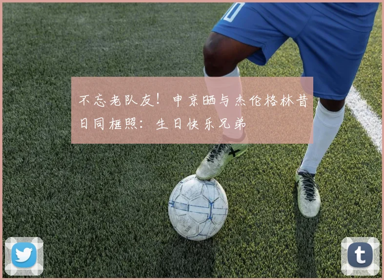 不忘老队友！申京晒与杰伦格林昔日同框照：生日快乐兄弟