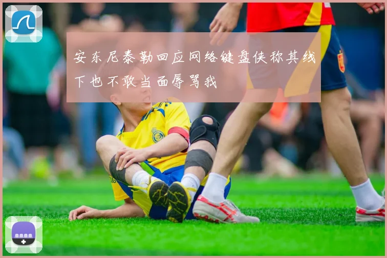安东尼泰勒回应网络键盘侠称其线下也不敢当面辱骂我
