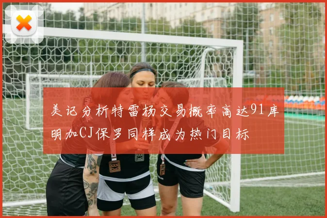 美记分析特雷杨交易概率高达91库明加CJ保罗同样成为热门目标