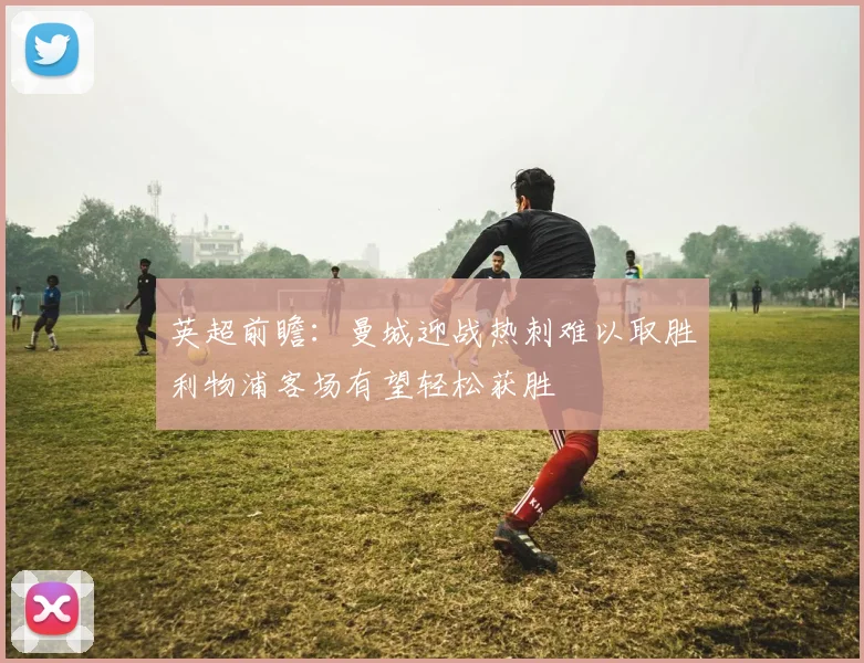 英超前瞻：曼城迎战热刺难以取胜利物浦客场有望轻松获胜