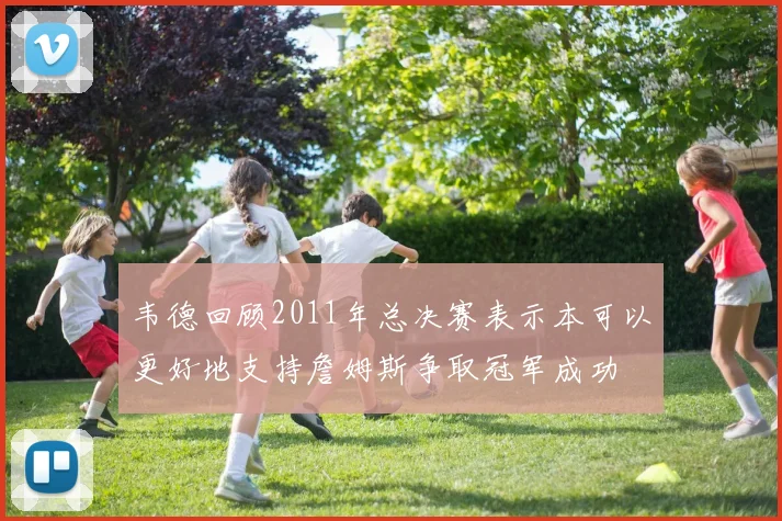 韦德回顾2011年总决赛表示本可以更好地支持詹姆斯争取冠军成功