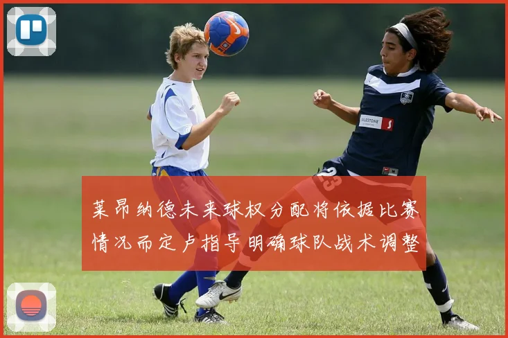 莱昂纳德未来球权分配将依据比赛情况而定卢指导明确球队战术调整方向