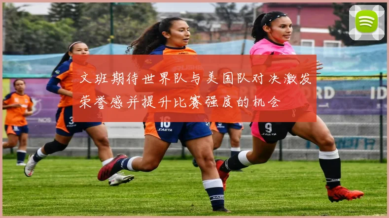 文班期待世界队与美国队对决激发荣誉感并提升比赛强度的机会