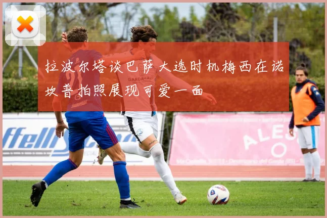 拉波尔塔谈巴萨大选时机梅西在诺坎普拍照展现可爱一面