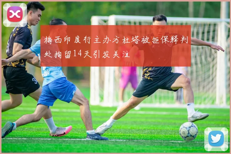 梅西印度行主办方杜塔被拒保释判处拘留14天引发关注