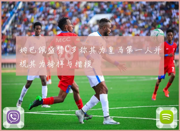 姆巴佩盛赞C罗称其为皇马第一人并视其为榜样与楷模
