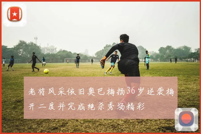 老将风采依旧奥巴梅扬36岁逆袭梅开二度并完成绝杀秀场精彩