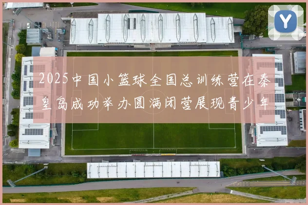 2025中国小篮球全国总训练营在秦皇岛成功举办圆满闭营展现青少年篮球新风貌