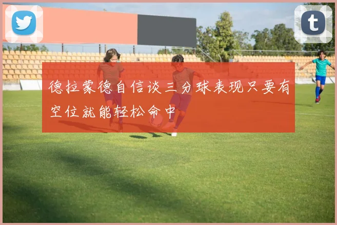德拉蒙德自信谈三分球表现只要有空位就能轻松命中