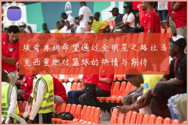 埃奇库姆希望通过全明星之路让马克西重燃对篮球的热情与期待