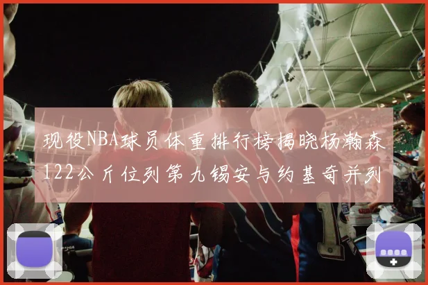 现役NBA球员体重排行榜揭晓杨瀚森122公斤位列第九锡安与约基奇并列第三