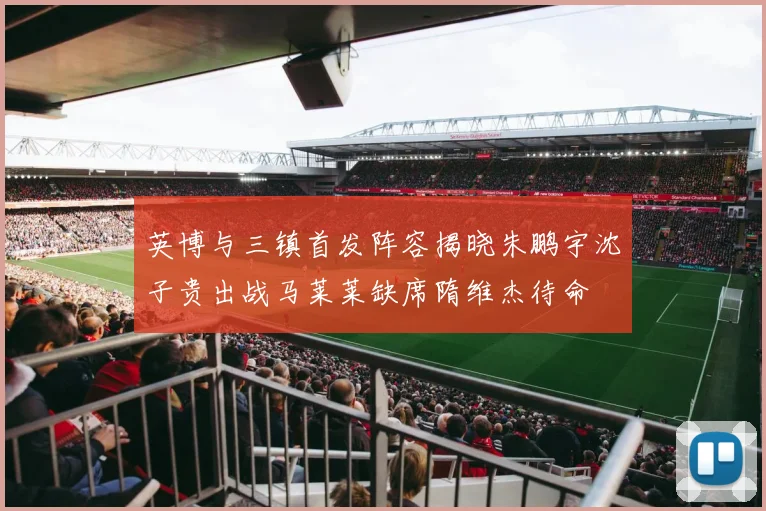 英博与三镇首发阵容揭晓朱鹏宇沈子贵出战马莱莱缺席隋维杰待命