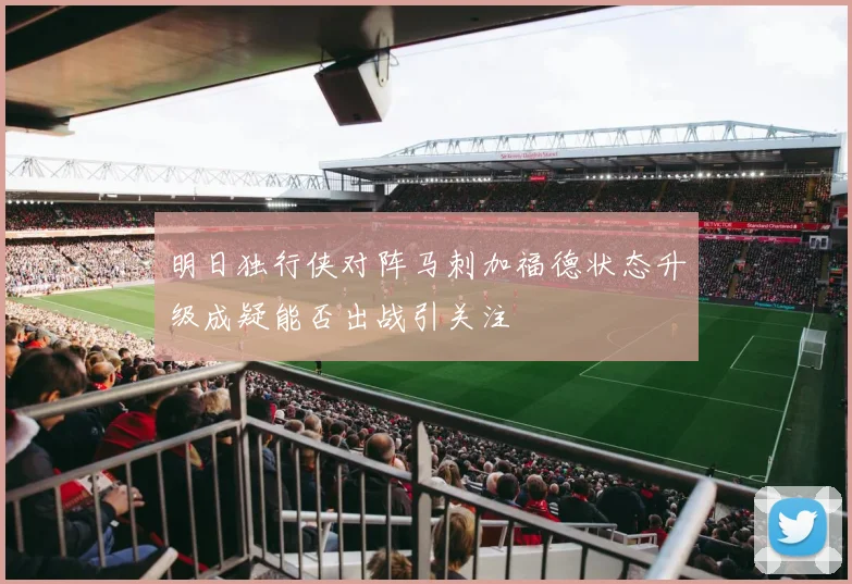明日独行侠对阵马刺加福德状态升级成疑能否出战引关注