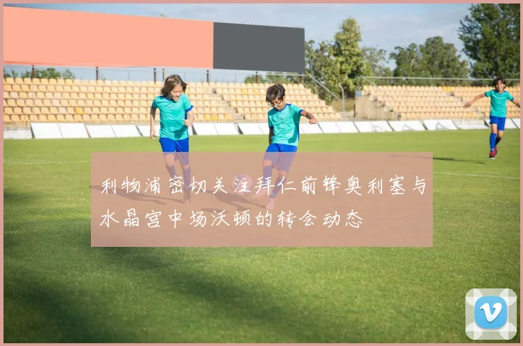 利物浦密切关注拜仁前锋奥利塞与水晶宫中场沃顿的转会动态