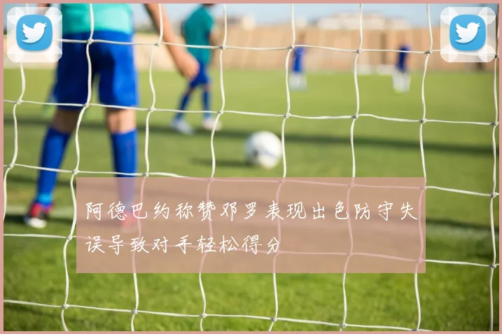 阿德巴约称赞邓罗表现出色防守失误导致对手轻松得分