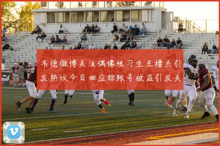 韦德微博关注偶像练习生王橹杰引发热议今日回应称账号被盗引发关注