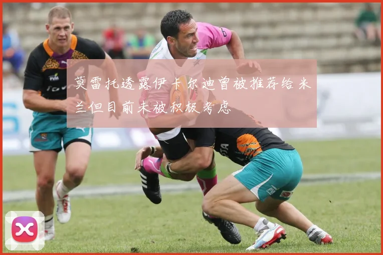 莫雷托透露伊卡尔迪曾被推荐给米兰但目前未被积极考虑